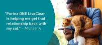 “Purina ONE LiveClear is helping me get that relationship back with my cat.” – Michael A.